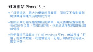 釘選網站Pinned Site 
「釘選網站」最大的優勢就是簡單，同時又不會影響到 開發團隊維運既有網站的方式。 
但由於執行起來還是傳統的網頁，無法善用裝置端的特 性(如所在位置、照相功能等)，也無法處理無網路時的離 線情境 
我們發現不論是在iOS 或Windows 平台，無論是被「釘 選」的網站數量、或是會使用「釘選」網站的使用者人 數都不多。  
