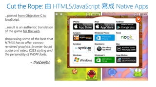 …ported from Objective-C to JavaScript. 
…result is an authentic translation of the game for the web, 
showcasing some of the best that HTML5 has to offer: canvas- rendered graphics, browser-based audio and video, CSS3 styling and the personality of WOFF fonts. 
-thebeebs  