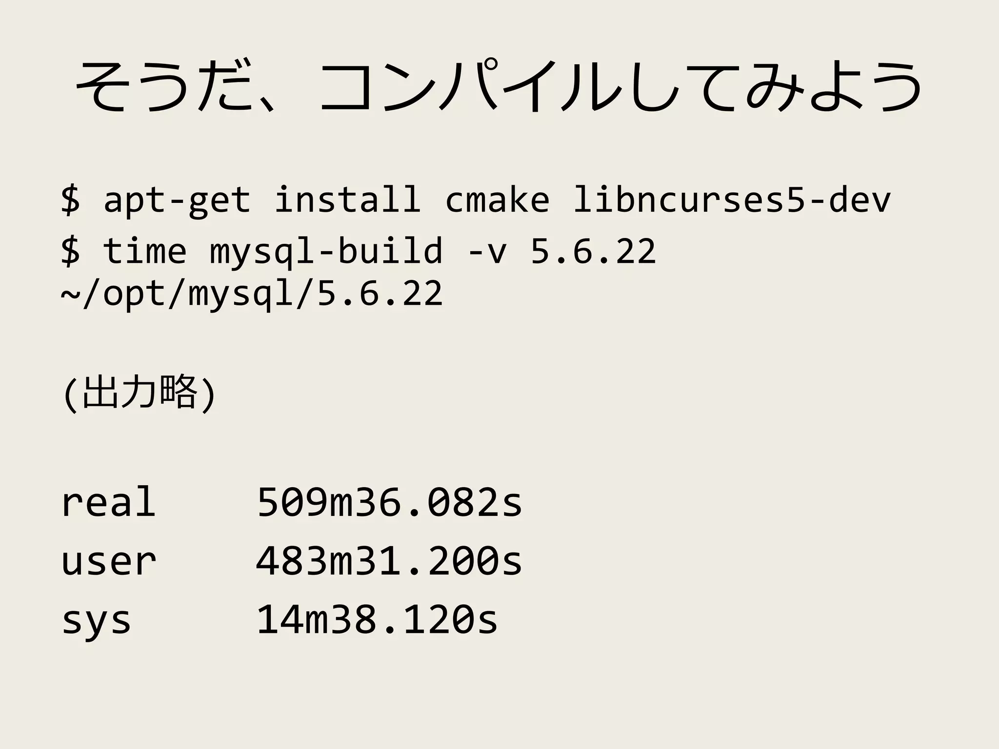 そうだ、コンパイルしてみよう
$ apt-get install cmake libncurses5-dev
$ time mysql-build -v 5.6.22
~/opt/mysql/5.6.22
(出力略)
real 509m36.082s
user 483m31.200s
sys 14m38.120s
 