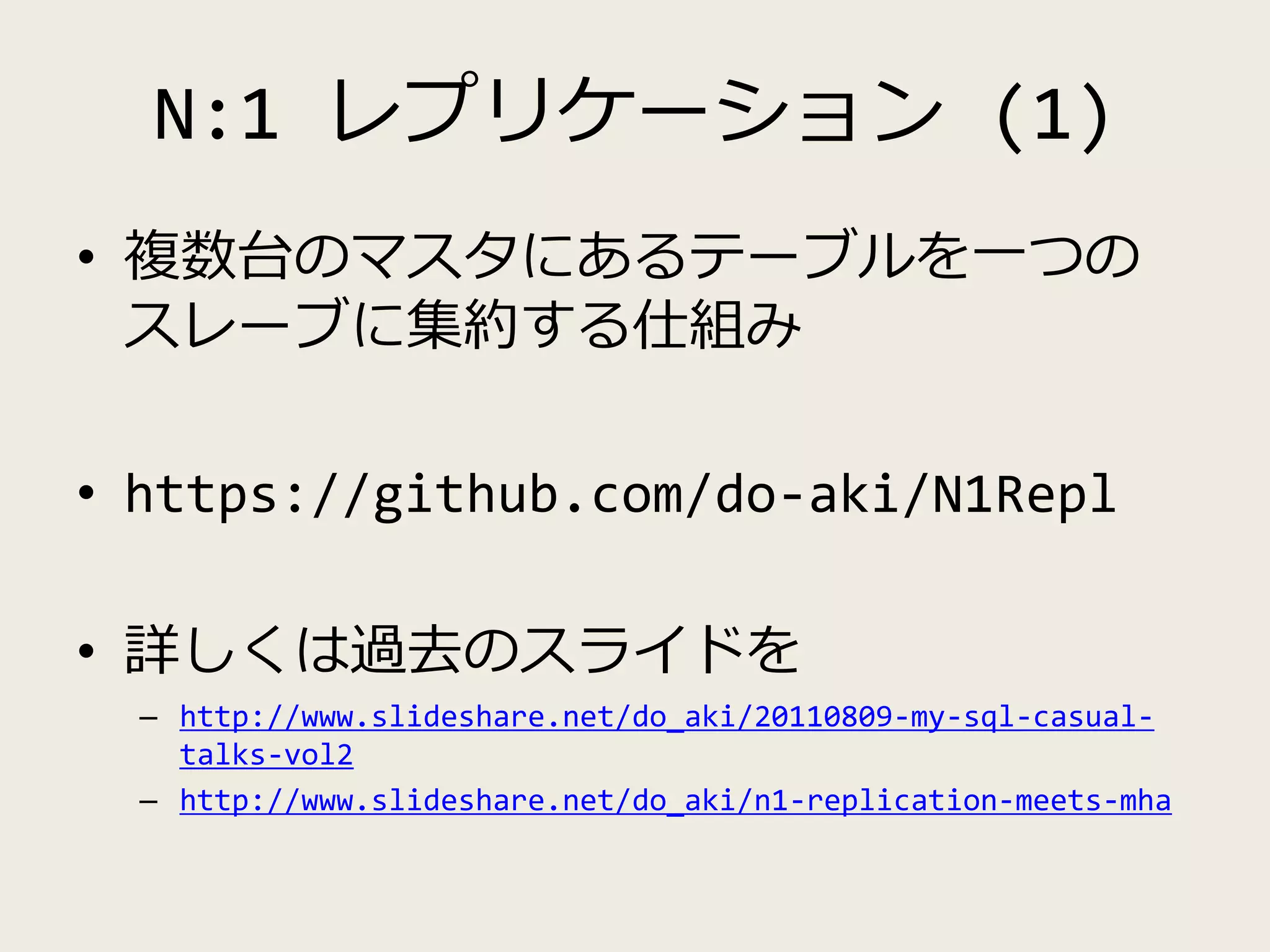 N:1 レプリケーション (1)
• 複数台のマスタにあるテーブルを一つの
スレーブに集約する仕組み
• https://github.com/do-aki/N1Repl
• 詳しくは過去のスライドを
– http://www.slideshare.net/do_aki/20110809-my-sql-casual-
talks-vol2
– http://www.slideshare.net/do_aki/n1-replication-meets-mha
 