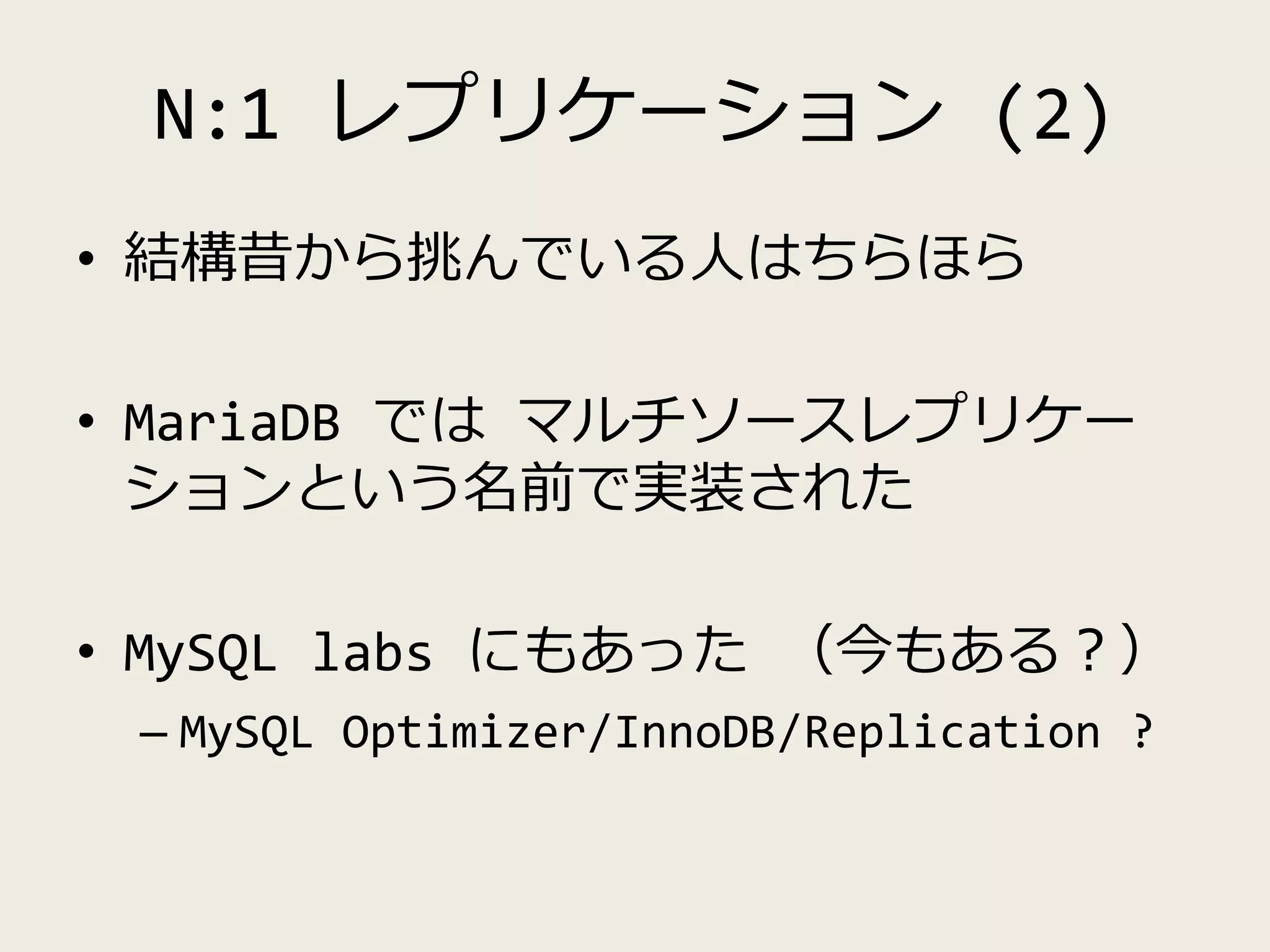 N:1 レプリケーション (2)
• 結構昔から挑んでいる人はちらほら
• MariaDB では マルチソースレプリケー
ションという名前で実装された
• MySQL labs にもあった （今もある？）
– MySQL Optimizer/InnoDB/Replication ?
 