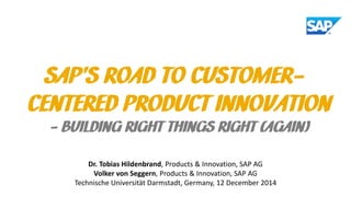 SAP’S ROAD TO CUSTOMER-
CENTERED PRODUCT INNOVATION
- BUILDING RIGHT THINGS RIGHT (AGAIN)
Dr. Tobias Hildenbrand, Products & Innovation, SAP AG
Volker von Seggern, Products & Innovation, SAP AG
Technische Universität Darmstadt, Germany, 12 December 2014
 