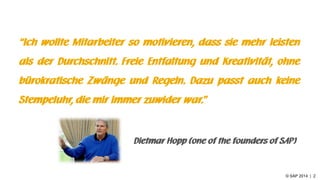 © SAP 2014 | 2
“Ich wollte Mitarbeiter so motivieren, dass sie mehr leisten
als der Durchschnitt. Freie Entfaltung und Kreativität, ohne
bürokratische Zwänge und Regeln. Dazu passt auch keine
Stempeluhr, die mir immer zuwider war.”
Dietmar Hopp (one of the founders of SAP)
 