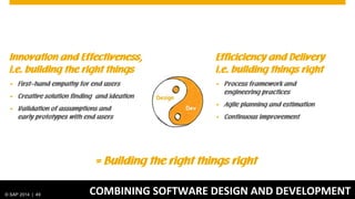 © 2012 SAP AG. All rights reserved. 49© SAP 2014 | 49
Innovation and Effectiveness,
i.e. building the right things
 First-hand empathy for end users
 Creative solution finding and ideation
 Validation of assumptions and
early prototypes with end users
Efficiciency and Delivery
i.e. building things right
 Process framework and
engineering practices
 Agile planning and estimation
 Continuous improvement
COMBINING SOFTWARE DESIGN AND DEVELOPMENT
= Building the right things right
 