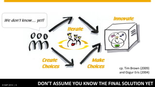 © SAP 2014 | 9 DON’T ASSUME YOU KNOW THE FINAL SOLUTION YET
Create
Choices
Make
Choices
We don‘t know… yet!
Iterate
cp. Tim Brown (2009)
and Ozgur Eris (2004)
Innovate
 