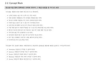 2-2. Concept Block
현상분석을 통해 명확화한 과제에 대하여 그 해결 방법을 한 마디로 표현
 컨셉과 서브 컨셉이 제대로 개발되었다고 판단되면 AIDMA를 활용해 세련된 표현으로 가다듬어야 한다.
 Attention 사람들이 주목할 수 있어야 한다.
 Interest 사람들이 흥미를 가질 수 있어야 한다.
 Desire 사람들이 욕망을 품을 수 있어야 한다.
 Memory 사람들의 뇌리 속에 기억될 수 있어야 한다.
 Action 사람들의 행동을 불러일으킬 수 있어야 한다.
 컨셉을 개발한 뒤에 아래의 체크리스트로 확인한다.
 고객이 원하고 있는가? (고객 니즈 부응 여부)
 경쟁 상대와 차별화되는가? (경쟁과 차별화 대응 여부)
 자사의 전략에 부합하는가? (자사 전략과의 합치 여부)
 무엇이 옳고 좋은지 알 수 있는가? (가치판단 유무)
 나아가야 할 방향이 보이는가? (목표 및 방침 포함 여부)
 무얼 하면 좋은지 사명과 역할을 알 수 있는가? (바람직한 모습 제시 여부)
 회사의 자금과 인재 등이 잘 사용되고 있는가? (자원 배분 가능성 여부)
 치우침이 없는가? (전체적인 조정 여부)
 임직원이 열심히 뛸 수 있는가? (동기부여 가능성 여부)
 읽기 쉽고 이해하기 쉬운가? (내용 해독의 용이성 여부)
 이치에 맞는가? (논리 확보 여부)
 