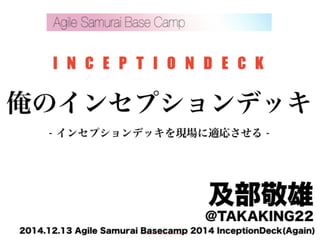I N C E P T I O N D E C K 
俺のインセプションデッキ 
- インセプションデッキを現場に適応させる - 
及部敬雄 @TAKAKING22 
2014.12.13 Agile Samurai Basecamp 2014 InceptionDeck(Again) 
 