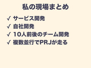 私の現場まとめ 
✓ サービス開発 
✓ 自社開発 
✓ 10人前後のチーム開発 
✓ 複数並行でPRJが走る 
 