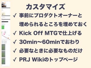 カスタマイズ 
✓ 事前にプロダクトオーナーと 
埋められるところを埋めておく 
✓ Kick Off MTGで仕上げる 
✓ 30min～60minでおわり 
✓ 必要なときに必要なものだけ 
✓ PRJ Wikiのトップページ 
 