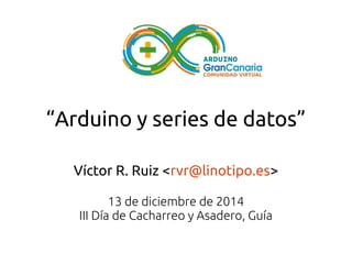 “Arduino y series de datos” 
Víctor R. Ruiz <rvr@linotipo.es> 
13 de diciembre de 2014 
III Día de Cacharreo y Asadero, Guía 
 