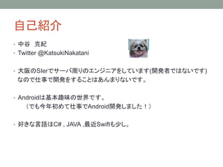 自己紹介
• 中谷 克紀
• Twitter @KatsukiNakatani
• 大阪のSIerでサーバ周りのエンジニアをしています(開発者ではないです)
なので仕事で開発をすることはあんまりないです。
• Androidは基本趣味の世界です。
（でも今年初めて仕事でAndroid開発しました！）
• 好きな言語はC# , JAVA ,最近Swiftも少し。
 
