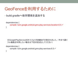 GeoFenceを利用するために
• build.gradleへ依存関係を追加する
dependencies {
compile 'com.google.android.gms:play-services-location:6.5.+’
}
※GooglePlayServiceSDK 6.5より各機能が分割されました。（今まで通り
フル機能を利用したい場合は下記の記述としてください）
dependencies {
compile 'com.google.android.gms:play-services:6.5.+’
}
 