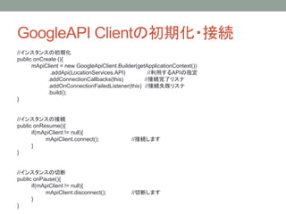 GoogleAPI Clientの初期化・接続
//インスタンスの初期化
public onCreate (){
mApiClient = new GoogleApiClient.Builder(getApplicationContext())
.addApi(LocationServices.API) //利用するAPIの指定
.addConnectionCallbacks(this) //接続完了リスナ
.addOnConnectionFailedListener(this) //接続失敗リスナ
.build();
}
//インスタンスの接続
public onResume(){
if(mApiClient != null){
mApiClient.connect(); //接続します
}
}
//インスタンスの切断
public onPause(){
if(mApiClient != null){
mApiClient.disconnect(); //切断します
}
}
 