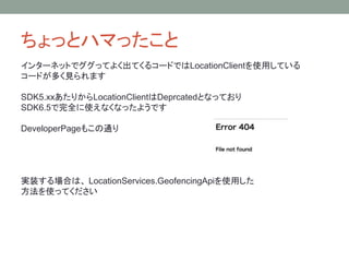 ちょっとハマったこと
インターネットでググってよく出てくるコードではLocationClientを使用している
コードが多く見られます
SDK5.xxあたりからLocationClientはDeprcatedとなっており
SDK6.5で完全に使えなくなったようです
DeveloperPageもこの通り
実装する場合は、 LocationServices.GeofencingApiを使用した
方法を使ってください
 