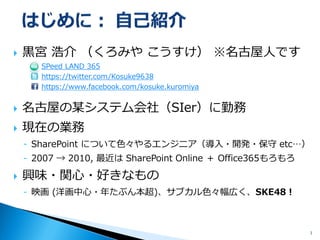 黒宮浩介（くろみやこうすけ）※名古屋人です SPeed LAND 365https://twitter.com/Kosuke9638https://www.facebook.com/kosuke.kuromiya 
名古屋の某システム会社（SIer）に勤務 
現在の業務 
-SharePoint について色々やるエンジニア（導入・開発・保守etc…） 
-2007 → 2010, 最近はSharePoint Online ＋Office365もろもろ 
興味・関心・好きなもの 
-映画(洋画中心に、月2本ペース)、サブカル色々幅広く、SKE48！ 
3 
 