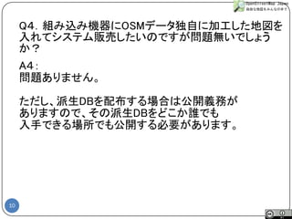 10 
A４： 
問題ありません。 
ただし、派生DBを配布する場合は公開義務が 
ありますので、その派生DBをどこか誰でも 
入手できる場所でも公開する必要があります。 
Q４．組み込み機器にOSMデータ独自に加工した地図を 入れてシステム販売したいのですが問題無いでしょう か？  