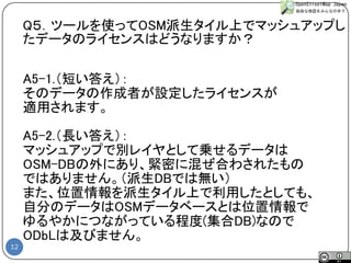 12 
A5-1.（短い答え）： 
そのデータの作成者が設定したライセンスが 
適用されます。 
A5-2.（長い答え）： 
マッシュアップで別レイヤとして乗せるデータは 
OSM-DBの外にあり、緊密に混ぜ合わされたもの 
ではありません。（派生DBでは無い） 
また、位置情報を派生タイル上で利用したとしても、 
自分のデータはOSMデータベースとは位置情報で 
ゆるやかにつながっている程度(集合DB)なので 
ODbLは及びません。 
Q５．ツールを使ってOSM派生タイル上でマッシュアップし たデータのライセンスはどうなりますか？  