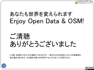 13 
あなたも世界を変えられます 
Enjoy Open Data & OSM! 
ご清聴 
ありがとうございました 
ご注意：本資料にはCC BYを適用しておりますが、一部それ以外の利用ライセンスの画像等を 
含む場合があります。その場合は個々の利用ライセンスに従ってご利用ください。 