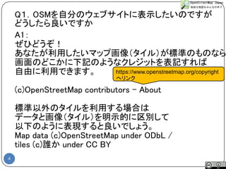 4 
Q１．OSMを自分のウェブサイトに表示したいのですが 
どうしたら良いですか 
A1： 
ぜひどうぞ！ 
あなたが利用したいマップ画像（タイル）が標準のものなら 
画面のどこかに下記のようなクレジットを表記すれば 
自由に利用できます。 
(c)OpenStreetMap contributors –About 
標準以外のタイルを利用する場合は 
データと画像（タイル）を明示的に区別して 
以下のように表現すると良いでしょう。 
Map data (c)OpenStreetMap under ODbL / 
tiles (c)誰かunder CC BY 
https://www.openstreetmap.org/copyright 
へリンク  