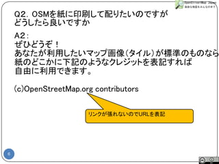 6 
A２： 
ぜひどうぞ！ 
あなたが利用したいマップ画像（タイル）が標準のものなら 
紙のどこかに下記のようなクレジットを表記すれば 
自由に利用できます。 
(c)OpenStreetMap.org contributors 
リンクが張れないのでURLを表記 
Q２．OSMを紙に印刷して配りたいのですが 
どうしたら良いですか  