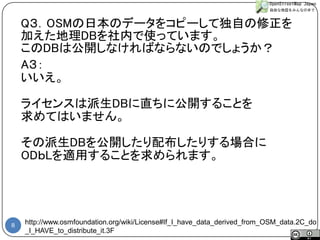 8 
http://www.osmfoundation.org/wiki/License#If_I_have_data_derived_from_OSM_data.2C_do_I_HAVE_to_distribute_it.3F 
A３： 
いいえ。 
ライセンスは派生DBに直ちに公開することを 
求めてはいません。 
その派生DBを公開したり配布したりする場合に 
ODｂLを適用することを求められます。 
Q３．OSMの日本のデータをコピーして独自の修正を 
加えた地理DBを社内で使っています。 
このDBは公開しなければならないのでしょうか？  