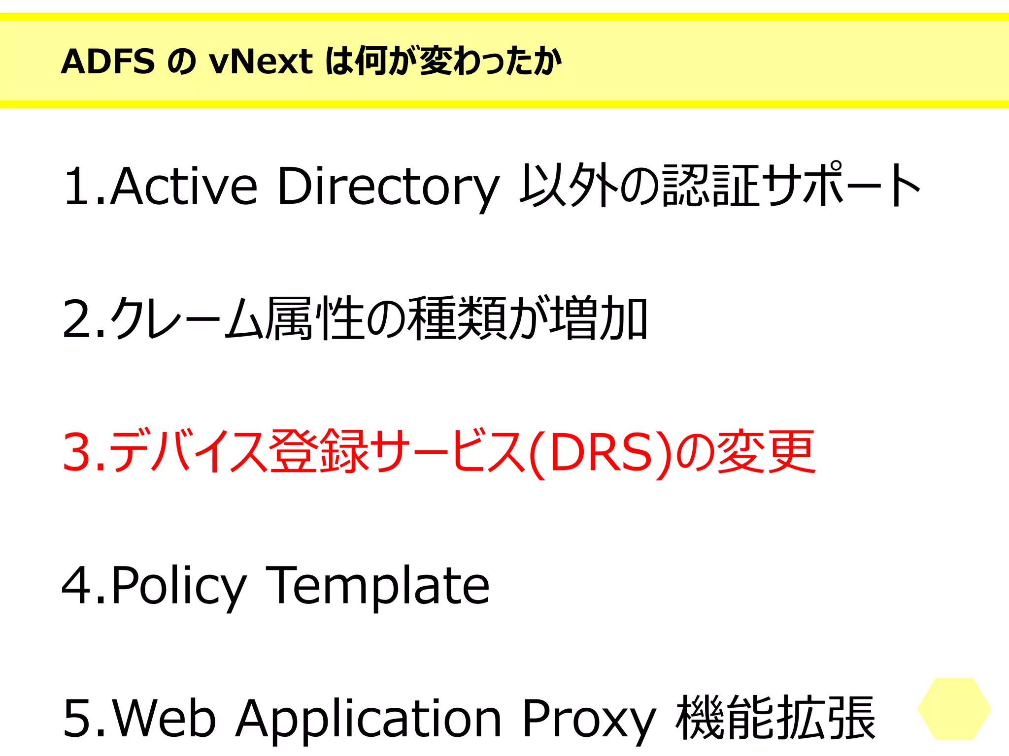 ADFS のvNext は何が変わったか 
1.Active Directory 以外の認証サポート 
2.クレーム属性の種類が増加 
3.デバイス登録サービス(DRS)の変更 
4.PolicyTemplate 
5.Web Application Proxy 機能拡張  