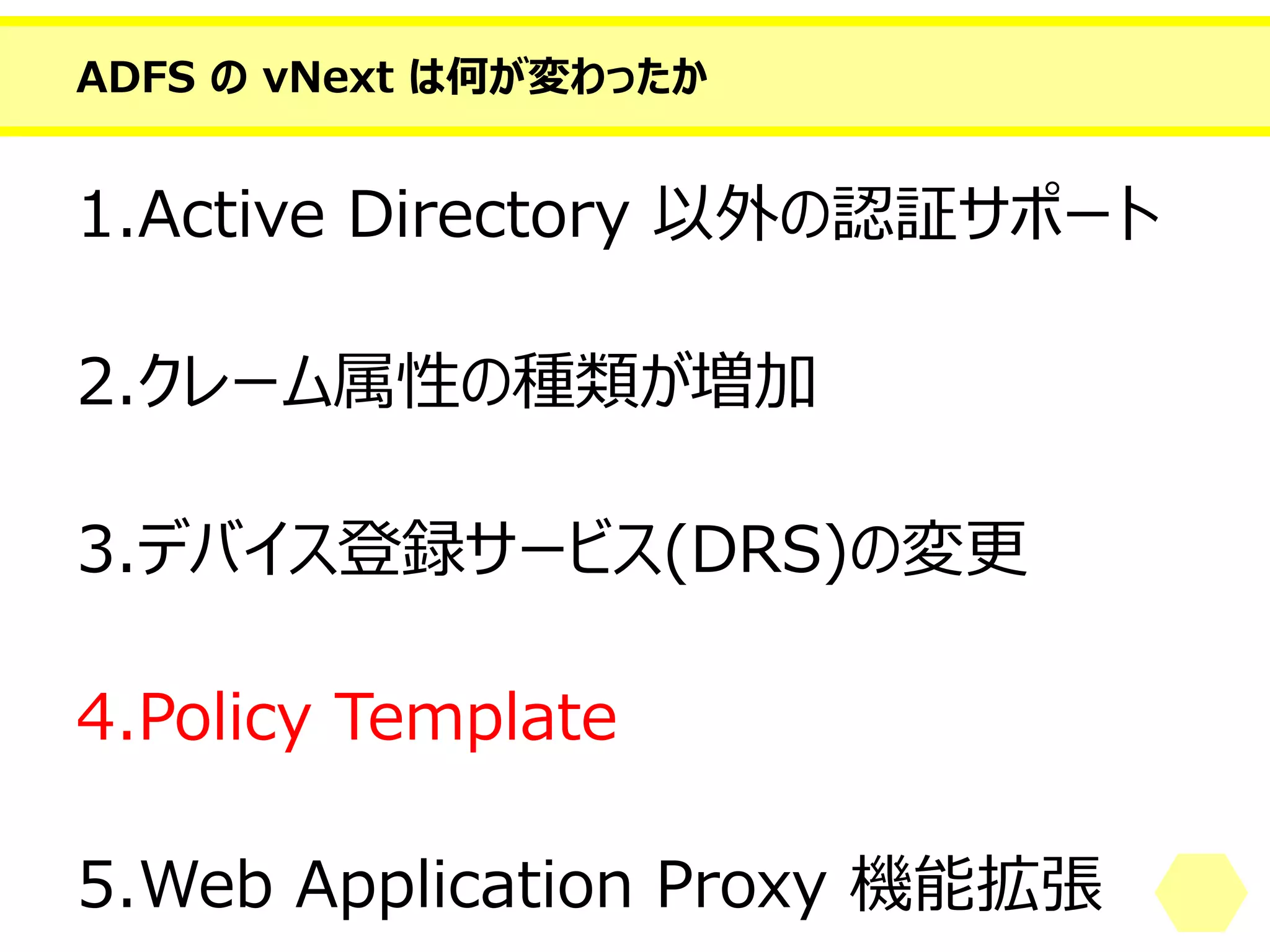 ADFS のvNext は何が変わったか 
1.Active Directory 以外の認証サポート 
2.クレーム属性の種類が増加 
3.デバイス登録サービス(DRS)の変更 
4.PolicyTemplate 
5.Web Application Proxy 機能拡張  