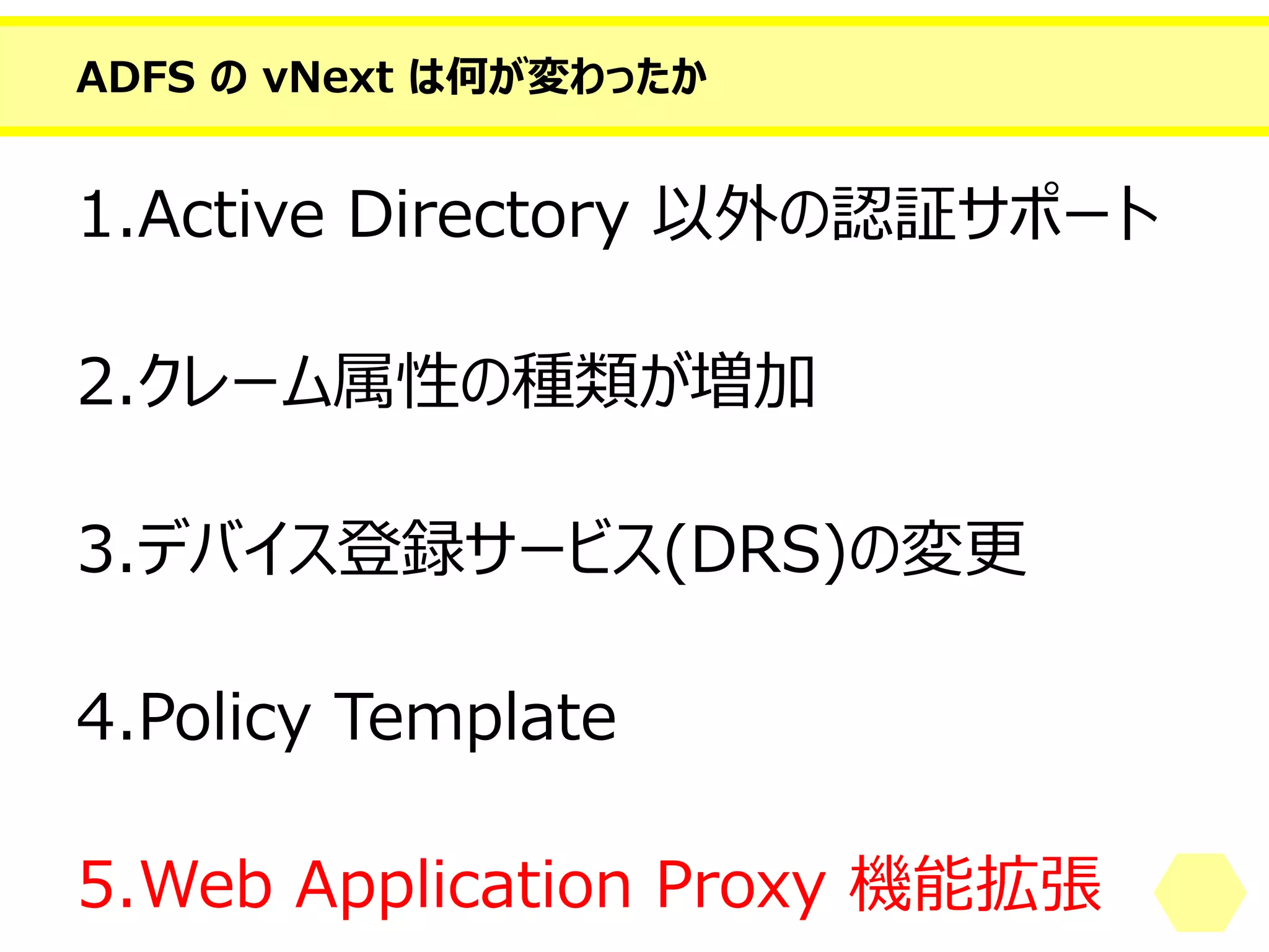 ADFS のvNext は何が変わったか 
1.Active Directory 以外の認証サポート 
2.クレーム属性の種類が増加 
3.デバイス登録サービス(DRS)の変更 
4.PolicyTemplate 
5.Web Application Proxy 機能拡張  