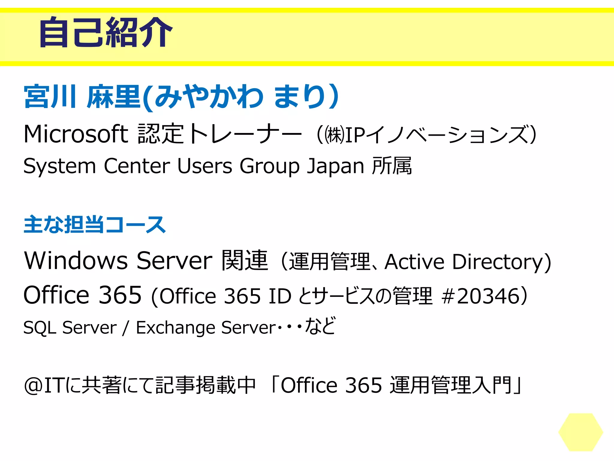 自己紹介 
宮川麻里(みやかわまり） 
Microsoft認定トレーナー（㈱IPイノベーションズ） 
System Center Users Group Japan 所属 
主な担当コース 
Windows Server 関連（運用管理、Active Directory) 
Office365 (Office 365 ID とサービスの管理#20346） 
SQL Server / Exchange Server・・・など 
@ITに共著にて記事掲載中「Office 365 運用管理入門」  