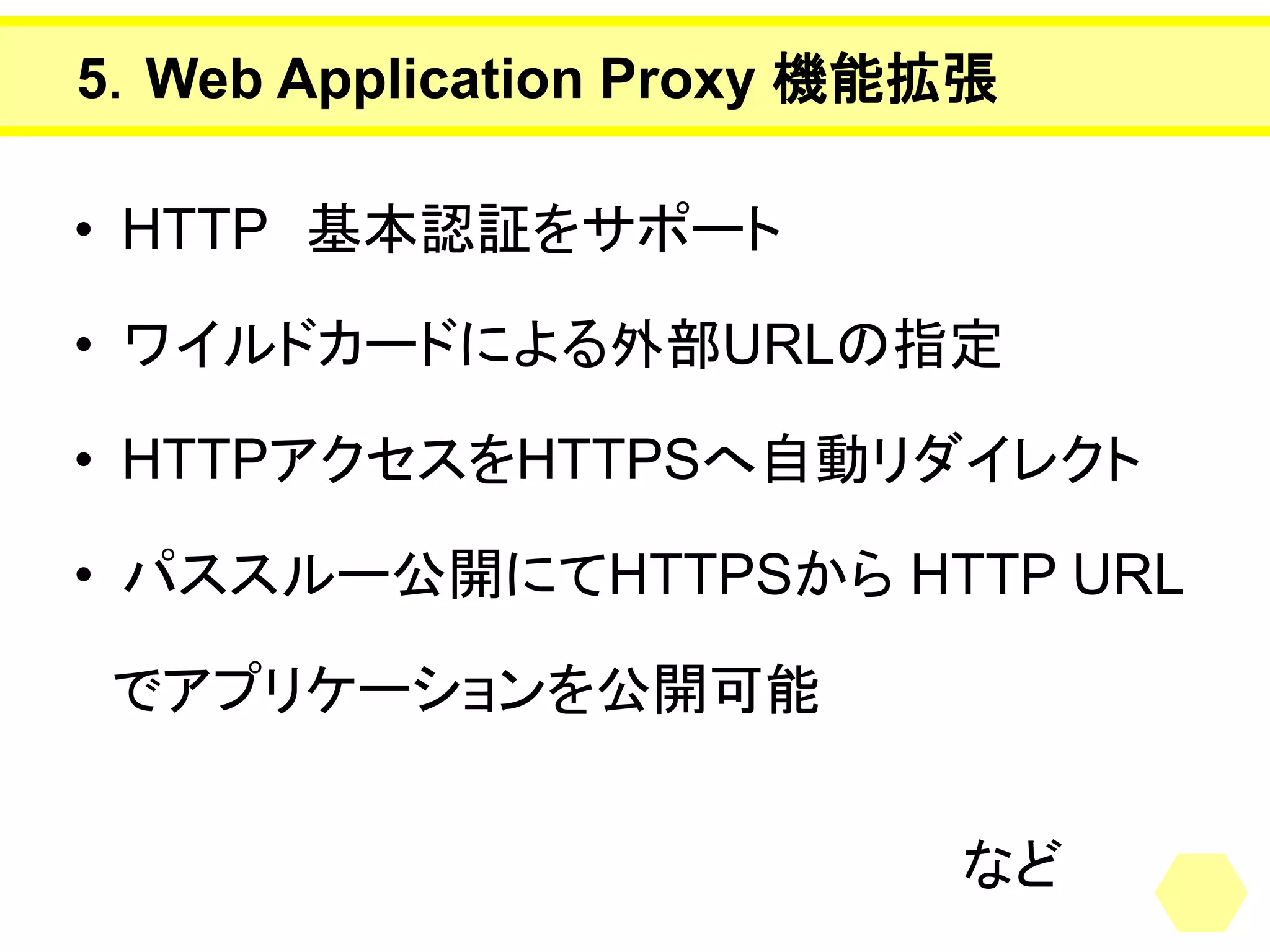 5．Web Application Proxy 機能拡張 
•HTTP基本認証をサポート 
•ワイルドカードによる外部URLの指定 
•HTTPアクセスをHTTPSへ自動リダイレクト 
•パススルー公開にてHTTPSからHTTP URL 
でアプリケーションを公開可能 
など  
