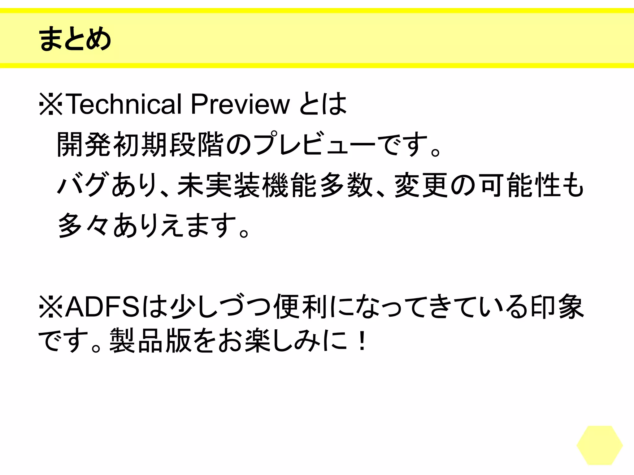 まとめ 
※Technical Preview とは 
開発初期段階のプレビューです。 
バグあり、未実装機能多数、変更の可能性も 
多々ありえます。 
※ADFSは少しづつ便利になってきている印象 です。製品版をお楽しみに！ 