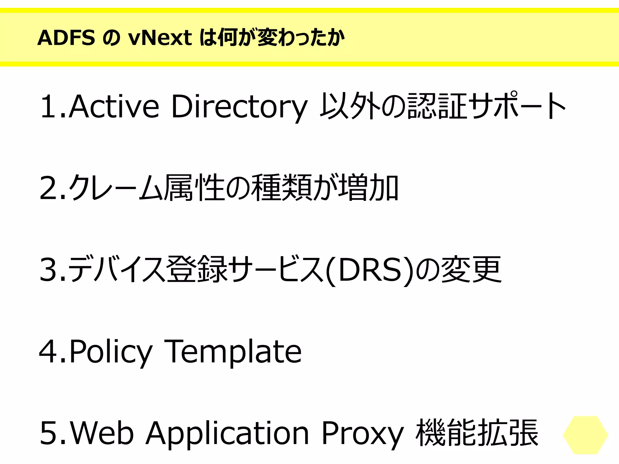 ADFS のvNext は何が変わったか 
1.Active Directory 以外の認証サポート 
2.クレーム属性の種類が増加 
3.デバイス登録サービス(DRS)の変更 
4.PolicyTemplate 
5.Web Application Proxy 機能拡張  