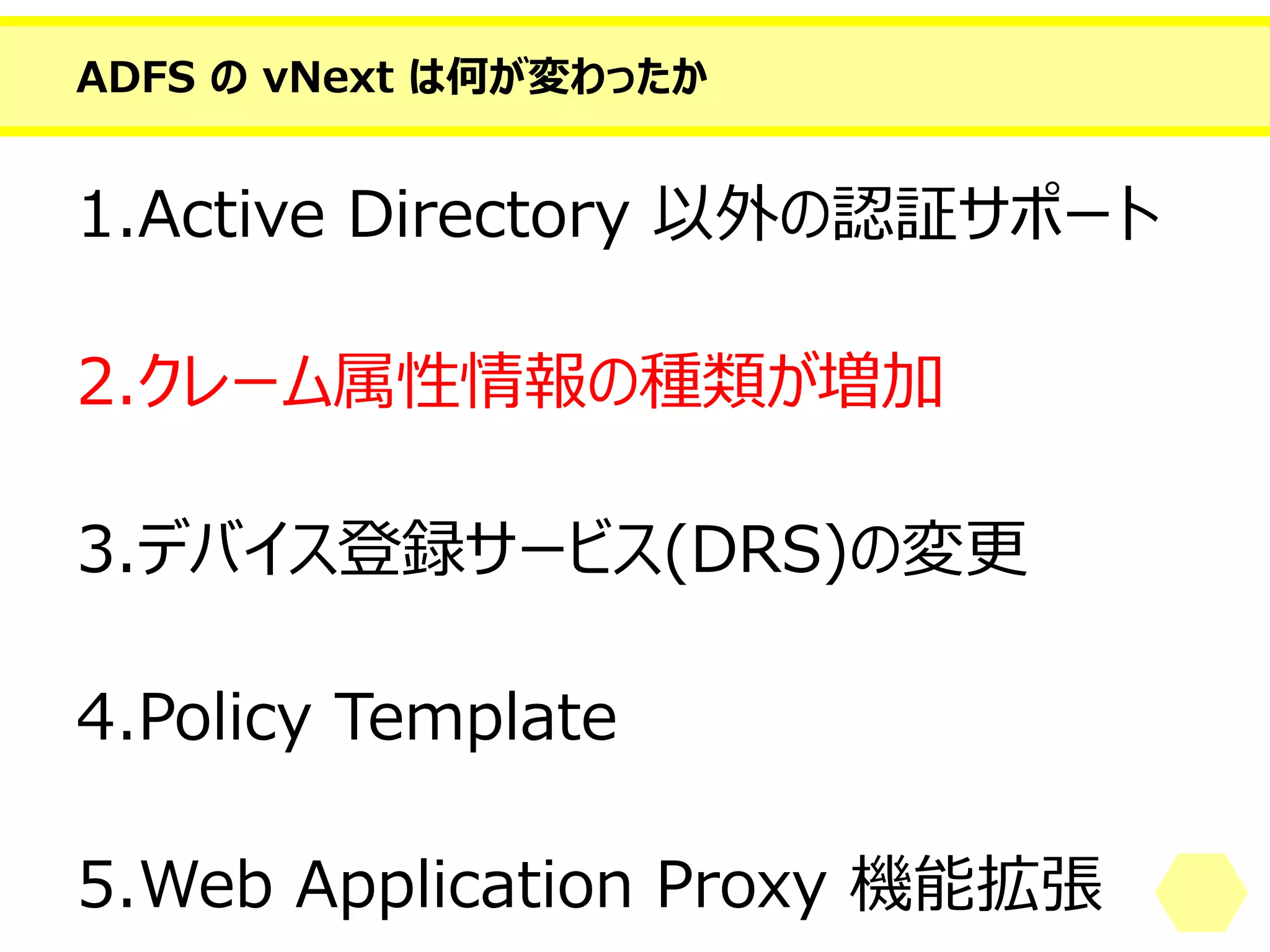 ADFS のvNext は何が変わったか 
1.Active Directory 以外の認証サポート 
2.クレーム属性情報の種類が増加 
3.デバイス登録サービス(DRS)の変更 
4.PolicyTemplate 
5.Web Application Proxy 機能拡張  