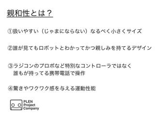 親和性とは？
①扱いやすい（じゃまにならない）なるべく小さくサイズ
②誰が見てもロボットとわかってかつ親しみを持てるデザイン
③ラジコンのプロポなど特別なコントローラではなく
 誰もが持ってる携帯電話で操作
④驚きやワクワク感を与える運動性能
 