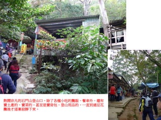 熱鬧非凡的石門山登山口，除了各種小吃的攤販、餐車外，還有
賣土產的、賣菜的，甚至是賣背包、登山用品的，一直到過豆花
攤後才逐漸寂靜下來。
 