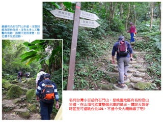 名列台灣小百岳的石門山，是桃園地區有名的登山
步道，在山頂可欣賞整個水庫的風光，據說天氣好
時甚至可遠眺台北101，不過今天大概無緣了吧!
赫赫有名的石門山步道，沒想到
頗為原始自然，沒有太多人工雕
鑿的痕跡，指標不是很清楚，但
也還不至於迷路。
 