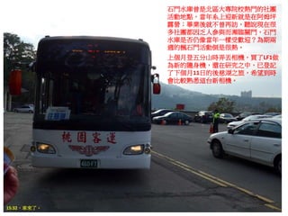 石門水庫曾是北區大專院校熱門的社團
活動地點，當年系上迎新就是在阿姆坪
露營；畢業後就不曾再訪，聽說現在很
多社團都因乏人參與而瀕臨關門，石門
水庫是否仍像當年一樣受歡迎？為期兩
週的楓石門活動倒是很熱。
上個月登五分山時弄丟相機，買了LF1做
為新的隨身機，還在研究之中，已登記
了下個月11日的後慈湖之旅，希望到時
會比較熟悉這台新相機。
15:32，車來了。
 