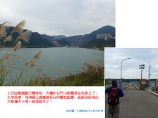 上月底桃園藍天變綠地，大壩和石門山都籠罩在烏雲之下，
水岸風寒，有潯陽江頭楓葉荻花的蕭瑟感覺，爺爺伯伯現在
只能攜手合唱一曲後庭花了。
後池橋，只開放給行人和自行車。
 