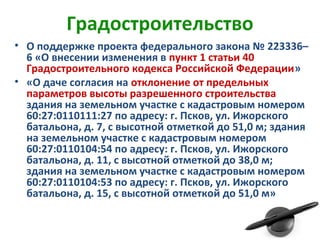Градостроительство
• О поддержке проекта федерального закона № 223336–
6 «О внесении изменения в пункт 1 статьи 40
Градостроительного кодекса Российской Федерации»
• «О даче согласия на отклонение от предельных
параметров высоты разрешенного строительства
здания на земельном участке с кадастровым номером
60:27:0110111:27 по адресу: г. Псков, ул. Ижорского
батальона, д. 7, с высотной отметкой до 51,0 м; здания
на земельном участке с кадастровым номером
60:27:0110104:54 по адресу: г. Псков, ул. Ижорского
батальона, д. 11, с высотной отметкой до 38,0 м;
здания на земельном участке с кадастровым номером
60:27:0110104:53 по адресу: г. Псков, ул. Ижорского
батальона, д. 15, с высотной отметкой до 51,0 м»
 