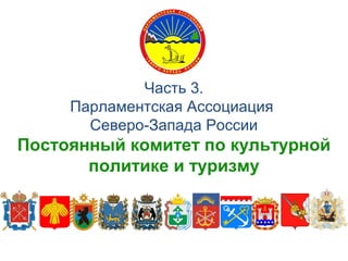 Часть 3.
Парламентская Ассоциация
Северо-Запада России
Постоянный комитет по культурной
политике и туризму
 