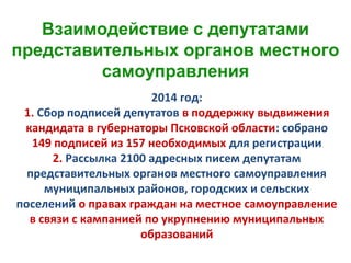 2014 год:
1. Сбор подписей депутатов в поддержку выдвижения
кандидата в губернаторы Псковской области: собрано
149 подписей из 157 необходимых для регистрации
2. Рассылка 2100 адресных писем депутатам
представительных органов местного самоуправления
муниципальных районов, городских и сельских
поселений о правах граждан на местное самоуправление
в связи с кампанией по укрупнению муниципальных
образований
Взаимодействие с депутатами
представительных органов местного
самоуправления
 