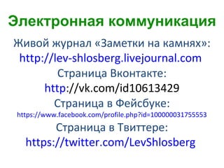 Живой журнал «Заметки на камнях»:
http://lev-shlosberg.livejournal.com
Страница Вконтакте:
http://vk.com/id10613429
Страница в Фейсбуке:
https://www.facebook.com/profile.php?id=100000031755553
Страница в Твиттере:
https://twitter.com/LevShlosberg
Электронная коммуникация
 
