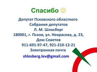 Депутат Псковского областного
Собрания депутатов
Л. М. Шлосберг
180001, г. Псков, ул. Некрасова, д. 23,
Дом Советов
911-691-97-47, 921-210-12-21
Электронная почта
shlosberg.lev@gmail.com
Спасибо 
 