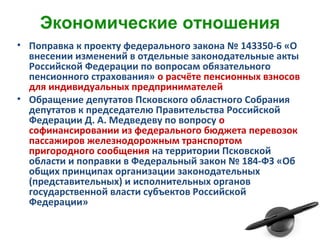 Экономические отношения
• Поправка к проекту федерального закона № 143350-6 «О
внесении изменений в отдельные законодательные акты
Российской Федерации по вопросам обязательного
пенсионного страхования» о расчёте пенсионных взносов
для индивидуальных предпринимателей
• Обращение депутатов Псковского областного Собрания
депутатов к председателю Правительства Российской
Федерации Д. А. Медведеву по вопросу о
софинансировании из федерального бюджета перевозок
пассажиров железнодорожным транспортом
пригородного сообщения на территории Псковской
области и поправки в Федеральный закон № 184-ФЗ «Об
общих принципах организации законодательных
(представительных) и исполнительных органов
государственной власти субъектов Российской
Федерации»
 