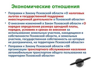 Экономические отношения
• Поправки к Закону Псковской области «О налоговых
льготах и государственной поддержке
инвестиционной деятельности в Псковской области»
• О внесении изменений в Закон Псковской области «О
порядке определения размера арендной платы,
порядке, условиях и сроках ее внесения за
использование земельных участков, находящихся в
собственности Псковской области, и земельных
участков, государственная собственность на которые
не разграничена, на территории Псковской области»
• Поправки к Закону Псковской области «Об
организации транспортного обслуживания населения
автомобильным транспортом общего пользования на
территории Псковской области»
 