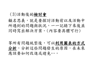 （3)活動後的檢討會
顧名思義，就是要探討活動前以及活動中
所遇到的問題與狀況，一一記錄下來後並
同時寫出解決方案。(內容要具體可行)
等所有問題統整後，可以利用圖表的方式
分析，分析這些問題發生的原因，在未來
應該要如何改進或避免…。
 
