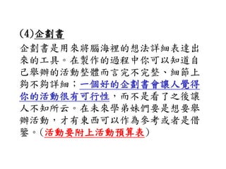 (4)企劃書
企劃書是用來將腦海裡的想法詳細表達出
來的工具。在製作的過程中你可以知道自
己舉辦的活動整體而言完不完整、細節上
夠不夠詳細；一個好的企劃書會讓人覺得
你的活動很有可行性，而不是看了之後讓
人不知所云。在未來學弟妹們要是想要舉
辦活動，才有東西可以作為參考或者是借
鑒。(活動要附上活動預算表)
 