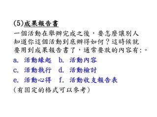 (5)成果報告書
一個活動在舉辦完成之後，要怎麼讓別人
知道你這個活動到底辦得如何？這時候就
要用到成果報告書了，通常要放的內容有:。
a. 活動緣起 b. 活動內容
c. 活動執行 d. 活動檢討
e. 活動心得 f. 活動收支報告表
(有固定的格式可以參考)
 