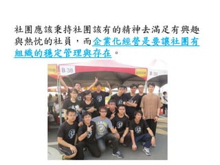 社團應該秉持社團該有的精神去滿足有興趣
與熱忱的社員，而企業化經營是要讓社團有
組織的穩定管理與存在。
 