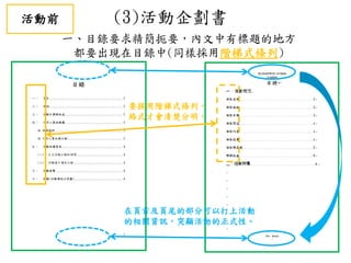 (3)活動企劃書
一、目錄要求精簡扼要，內文中有標題的地方
都要出現在目錄中(同樣採用階梯式條列)
要採用階梯式條列，
格式才會清楚分明。
在頁首及頁尾的部分可以打上活動
的相關資訊，突顯活動的正式性。
活動前
 
